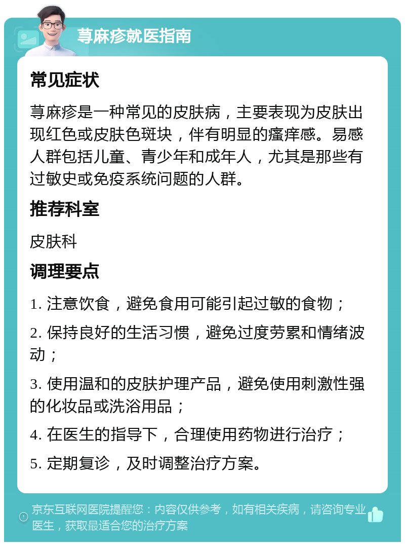 荨麻疹就医指南 常见症状 荨麻疹是一种常见的皮肤病，主要表现为皮肤出现红色或皮肤色斑块，伴有明显的瘙痒感。易感人群包括儿童、青少年和成年人，尤其是那些有过敏史或免疫系统问题的人群。 推荐科室 皮肤科 调理要点 1. 注意饮食，避免食用可能引起过敏的食物； 2. 保持良好的生活习惯，避免过度劳累和情绪波动； 3. 使用温和的皮肤护理产品，避免使用刺激性强的化妆品或洗浴用品； 4. 在医生的指导下，合理使用药物进行治疗； 5. 定期复诊，及时调整治疗方案。