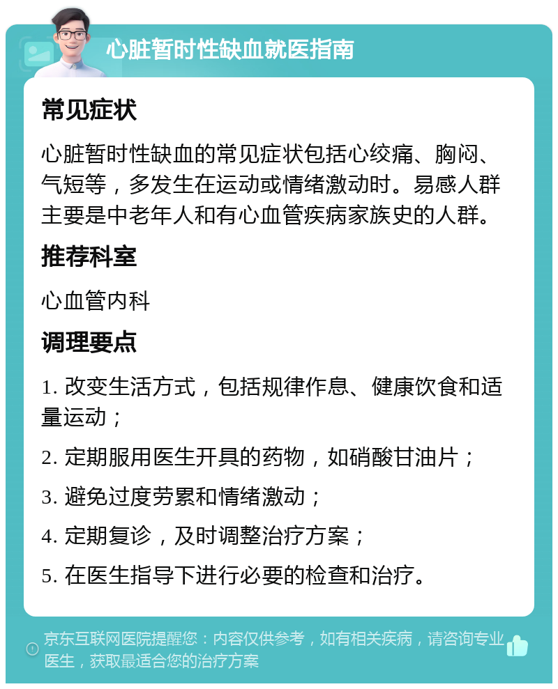 心脏暂时性缺血就医指南 常见症状 心脏暂时性缺血的常见症状包括心绞痛、胸闷、气短等，多发生在运动或情绪激动时。易感人群主要是中老年人和有心血管疾病家族史的人群。 推荐科室 心血管内科 调理要点 1. 改变生活方式，包括规律作息、健康饮食和适量运动； 2. 定期服用医生开具的药物，如硝酸甘油片； 3. 避免过度劳累和情绪激动； 4. 定期复诊，及时调整治疗方案； 5. 在医生指导下进行必要的检查和治疗。