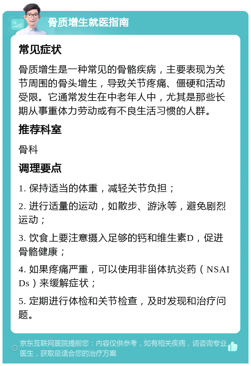 骨质增生就医指南 常见症状 骨质增生是一种常见的骨骼疾病，主要表现为关节周围的骨头增生，导致关节疼痛、僵硬和活动受限。它通常发生在中老年人中，尤其是那些长期从事重体力劳动或有不良生活习惯的人群。 推荐科室 骨科 调理要点 1. 保持适当的体重，减轻关节负担； 2. 进行适量的运动，如散步、游泳等，避免剧烈运动； 3. 饮食上要注意摄入足够的钙和维生素D，促进骨骼健康； 4. 如果疼痛严重，可以使用非甾体抗炎药（NSAIDs）来缓解症状； 5. 定期进行体检和关节检查，及时发现和治疗问题。