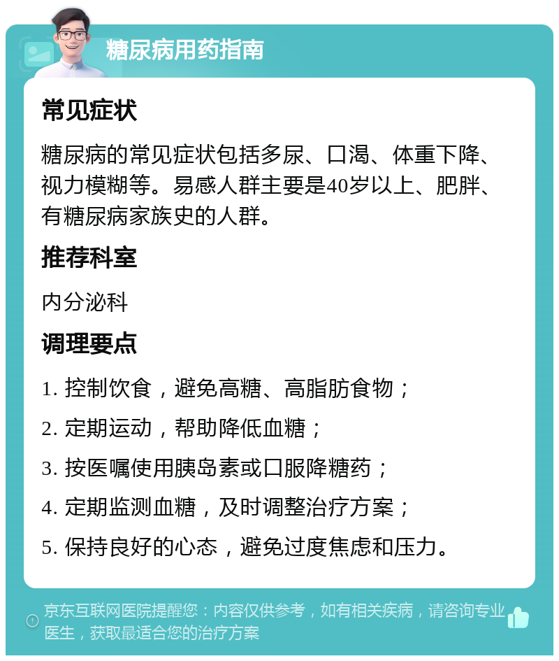 糖尿病用药指南 常见症状 糖尿病的常见症状包括多尿、口渴、体重下降、视力模糊等。易感人群主要是40岁以上、肥胖、有糖尿病家族史的人群。 推荐科室 内分泌科 调理要点 1. 控制饮食，避免高糖、高脂肪食物； 2. 定期运动，帮助降低血糖； 3. 按医嘱使用胰岛素或口服降糖药； 4. 定期监测血糖，及时调整治疗方案； 5. 保持良好的心态，避免过度焦虑和压力。