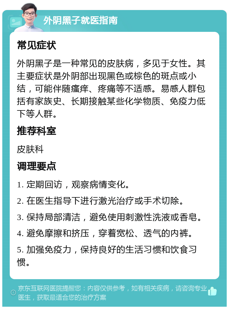 外阴黑子就医指南 常见症状 外阴黑子是一种常见的皮肤病，多见于女性。其主要症状是外阴部出现黑色或棕色的斑点或小结，可能伴随瘙痒、疼痛等不适感。易感人群包括有家族史、长期接触某些化学物质、免疫力低下等人群。 推荐科室 皮肤科 调理要点 1. 定期回访，观察病情变化。 2. 在医生指导下进行激光治疗或手术切除。 3. 保持局部清洁，避免使用刺激性洗液或香皂。 4. 避免摩擦和挤压，穿着宽松、透气的内裤。 5. 加强免疫力，保持良好的生活习惯和饮食习惯。