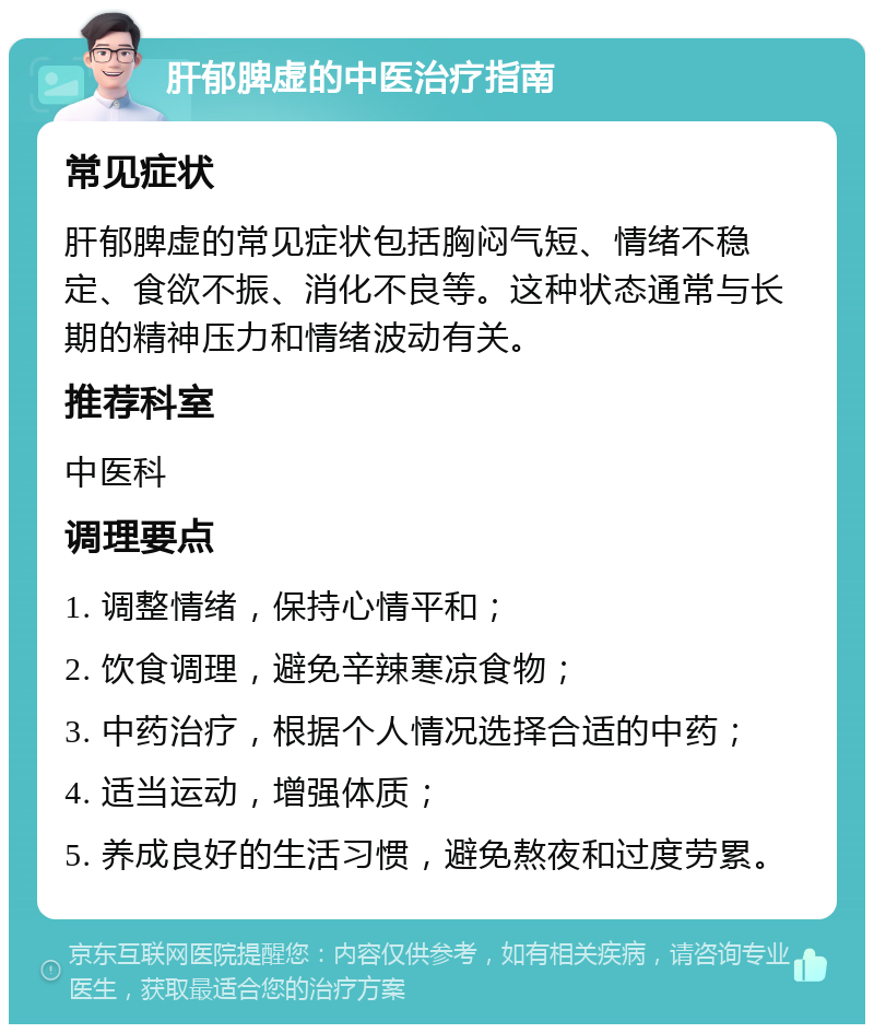 肝郁脾虚的中医治疗指南 常见症状 肝郁脾虚的常见症状包括胸闷气短、情绪不稳定、食欲不振、消化不良等。这种状态通常与长期的精神压力和情绪波动有关。 推荐科室 中医科 调理要点 1. 调整情绪，保持心情平和； 2. 饮食调理，避免辛辣寒凉食物； 3. 中药治疗，根据个人情况选择合适的中药； 4. 适当运动，增强体质； 5. 养成良好的生活习惯，避免熬夜和过度劳累。