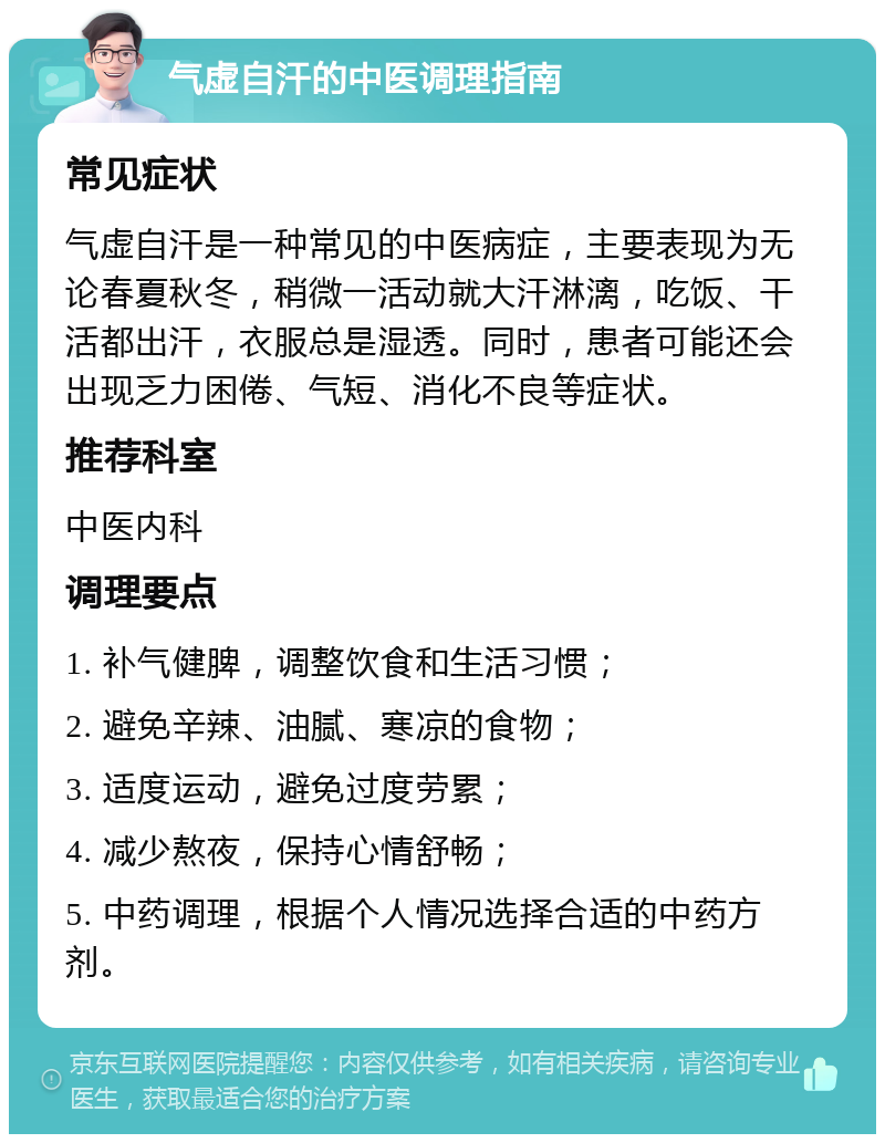 气虚自汗的中医调理指南 常见症状 气虚自汗是一种常见的中医病症，主要表现为无论春夏秋冬，稍微一活动就大汗淋漓，吃饭、干活都出汗，衣服总是湿透。同时，患者可能还会出现乏力困倦、气短、消化不良等症状。 推荐科室 中医内科 调理要点 1. 补气健脾，调整饮食和生活习惯； 2. 避免辛辣、油腻、寒凉的食物； 3. 适度运动，避免过度劳累； 4. 减少熬夜，保持心情舒畅； 5. 中药调理，根据个人情况选择合适的中药方剂。