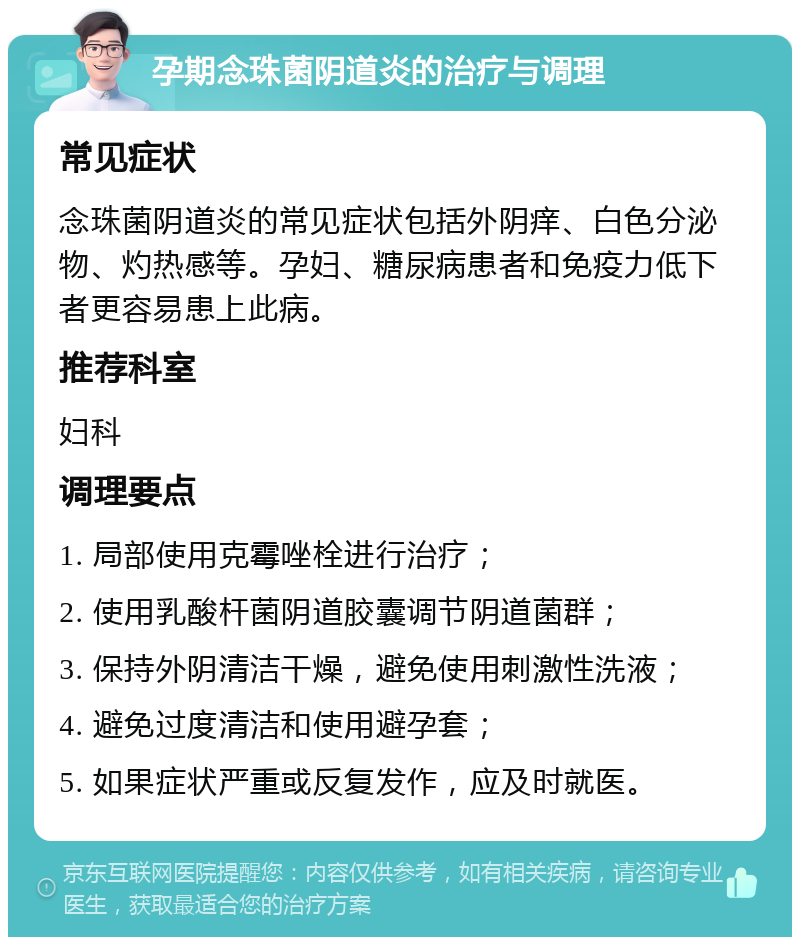 孕期念珠菌阴道炎的治疗与调理 常见症状 念珠菌阴道炎的常见症状包括外阴痒、白色分泌物、灼热感等。孕妇、糖尿病患者和免疫力低下者更容易患上此病。 推荐科室 妇科 调理要点 1. 局部使用克霉唑栓进行治疗； 2. 使用乳酸杆菌阴道胶囊调节阴道菌群； 3. 保持外阴清洁干燥，避免使用刺激性洗液； 4. 避免过度清洁和使用避孕套； 5. 如果症状严重或反复发作，应及时就医。