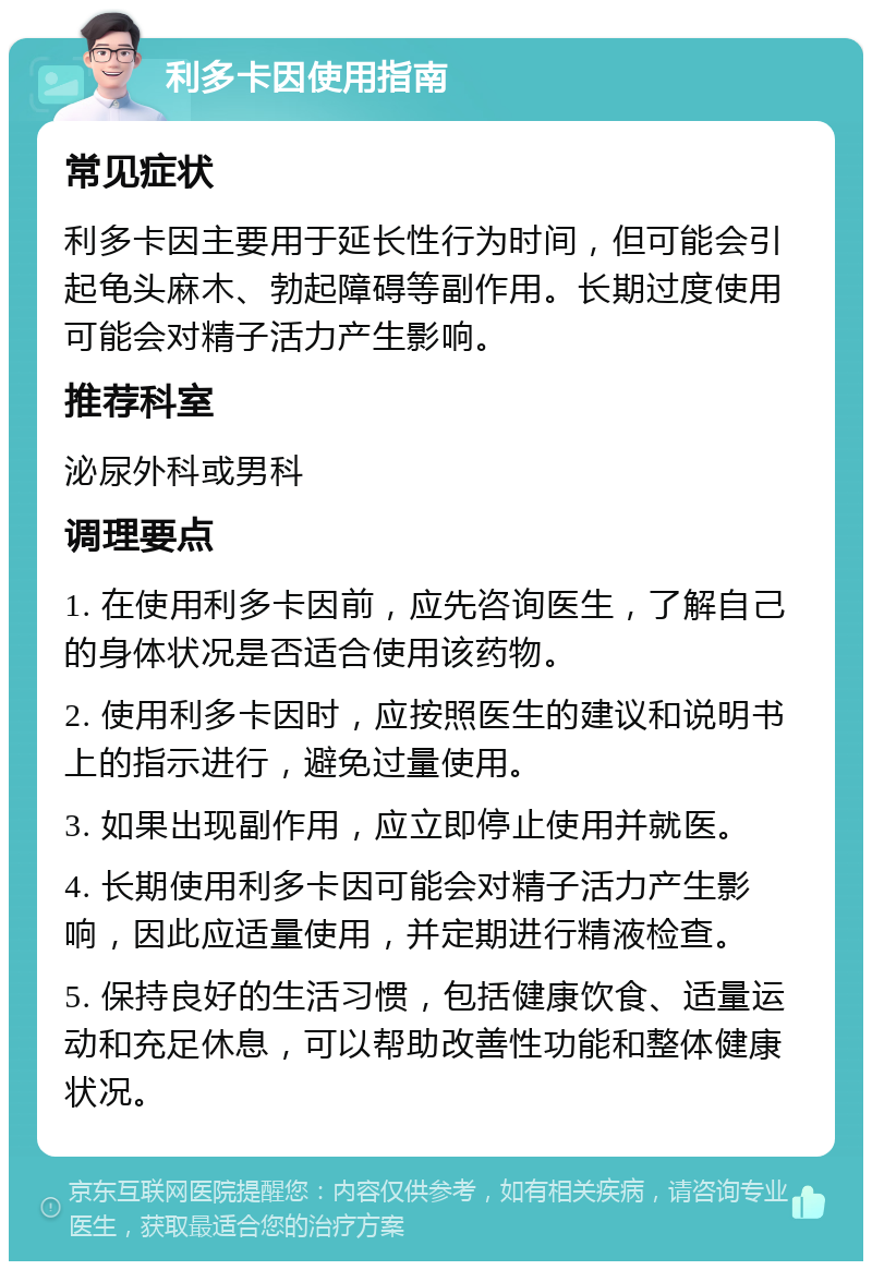 利多卡因使用指南 常见症状 利多卡因主要用于延长性行为时间，但可能会引起龟头麻木、勃起障碍等副作用。长期过度使用可能会对精子活力产生影响。 推荐科室 泌尿外科或男科 调理要点 1. 在使用利多卡因前，应先咨询医生，了解自己的身体状况是否适合使用该药物。 2. 使用利多卡因时，应按照医生的建议和说明书上的指示进行，避免过量使用。 3. 如果出现副作用，应立即停止使用并就医。 4. 长期使用利多卡因可能会对精子活力产生影响，因此应适量使用，并定期进行精液检查。 5. 保持良好的生活习惯，包括健康饮食、适量运动和充足休息，可以帮助改善性功能和整体健康状况。