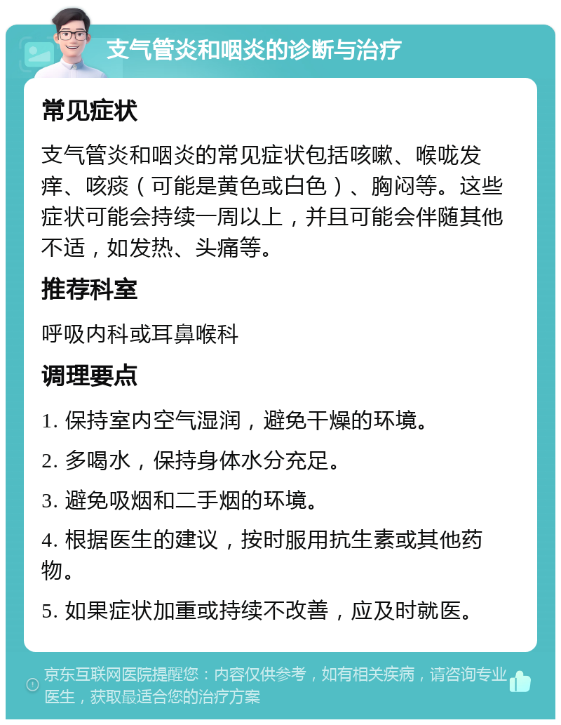 支气管炎和咽炎的诊断与治疗 常见症状 支气管炎和咽炎的常见症状包括咳嗽、喉咙发痒、咳痰（可能是黄色或白色）、胸闷等。这些症状可能会持续一周以上，并且可能会伴随其他不适，如发热、头痛等。 推荐科室 呼吸内科或耳鼻喉科 调理要点 1. 保持室内空气湿润，避免干燥的环境。 2. 多喝水，保持身体水分充足。 3. 避免吸烟和二手烟的环境。 4. 根据医生的建议，按时服用抗生素或其他药物。 5. 如果症状加重或持续不改善，应及时就医。