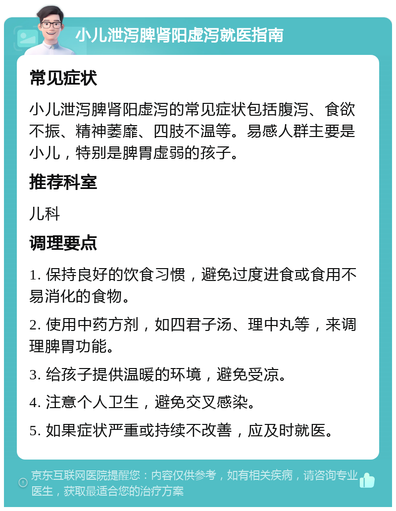 小儿泄泻脾肾阳虚泻就医指南 常见症状 小儿泄泻脾肾阳虚泻的常见症状包括腹泻、食欲不振、精神萎靡、四肢不温等。易感人群主要是小儿，特别是脾胃虚弱的孩子。 推荐科室 儿科 调理要点 1. 保持良好的饮食习惯，避免过度进食或食用不易消化的食物。 2. 使用中药方剂，如四君子汤、理中丸等，来调理脾胃功能。 3. 给孩子提供温暖的环境，避免受凉。 4. 注意个人卫生，避免交叉感染。 5. 如果症状严重或持续不改善，应及时就医。