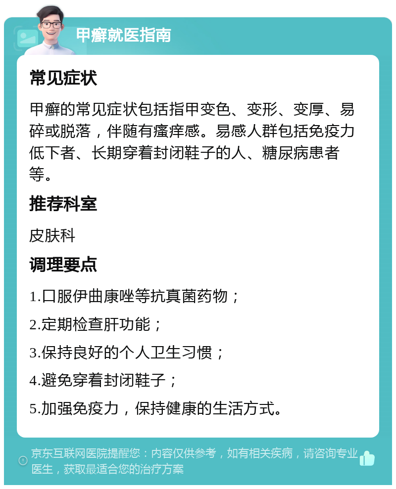 甲癣就医指南 常见症状 甲癣的常见症状包括指甲变色、变形、变厚、易碎或脱落，伴随有瘙痒感。易感人群包括免疫力低下者、长期穿着封闭鞋子的人、糖尿病患者等。 推荐科室 皮肤科 调理要点 1.口服伊曲康唑等抗真菌药物； 2.定期检查肝功能； 3.保持良好的个人卫生习惯； 4.避免穿着封闭鞋子； 5.加强免疫力，保持健康的生活方式。