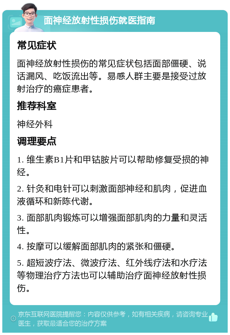 面神经放射性损伤就医指南 常见症状 面神经放射性损伤的常见症状包括面部僵硬、说话漏风、吃饭流出等。易感人群主要是接受过放射治疗的癌症患者。 推荐科室 神经外科 调理要点 1. 维生素B1片和甲钴胺片可以帮助修复受损的神经。 2. 针灸和电针可以刺激面部神经和肌肉，促进血液循环和新陈代谢。 3. 面部肌肉锻炼可以增强面部肌肉的力量和灵活性。 4. 按摩可以缓解面部肌肉的紧张和僵硬。 5. 超短波疗法、微波疗法、红外线疗法和水疗法等物理治疗方法也可以辅助治疗面神经放射性损伤。