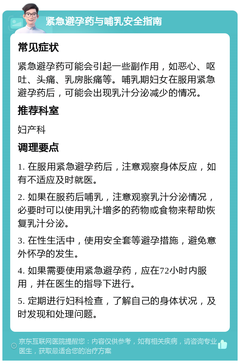 紧急避孕药与哺乳安全指南 常见症状 紧急避孕药可能会引起一些副作用，如恶心、呕吐、头痛、乳房胀痛等。哺乳期妇女在服用紧急避孕药后，可能会出现乳汁分泌减少的情况。 推荐科室 妇产科 调理要点 1. 在服用紧急避孕药后，注意观察身体反应，如有不适应及时就医。 2. 如果在服药后哺乳，注意观察乳汁分泌情况，必要时可以使用乳汁增多的药物或食物来帮助恢复乳汁分泌。 3. 在性生活中，使用安全套等避孕措施，避免意外怀孕的发生。 4. 如果需要使用紧急避孕药，应在72小时内服用，并在医生的指导下进行。 5. 定期进行妇科检查，了解自己的身体状况，及时发现和处理问题。