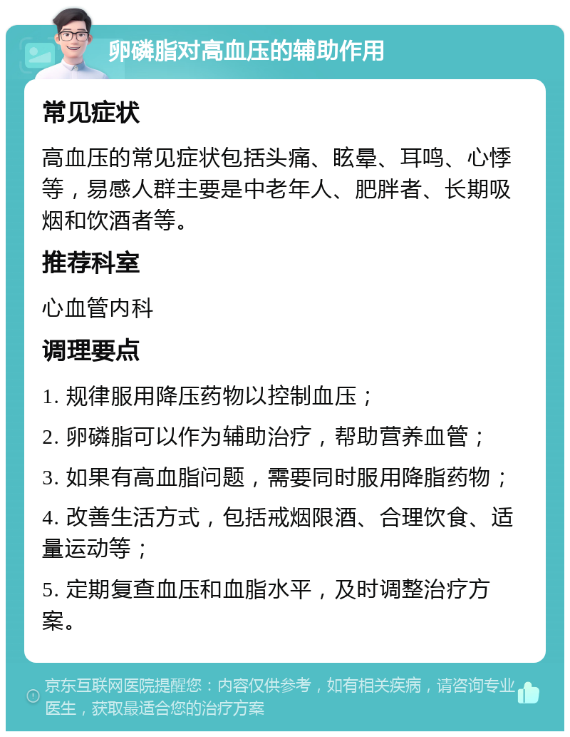 卵磷脂对高血压的辅助作用 常见症状 高血压的常见症状包括头痛、眩晕、耳鸣、心悸等，易感人群主要是中老年人、肥胖者、长期吸烟和饮酒者等。 推荐科室 心血管内科 调理要点 1. 规律服用降压药物以控制血压； 2. 卵磷脂可以作为辅助治疗，帮助营养血管； 3. 如果有高血脂问题，需要同时服用降脂药物； 4. 改善生活方式，包括戒烟限酒、合理饮食、适量运动等； 5. 定期复查血压和血脂水平，及时调整治疗方案。