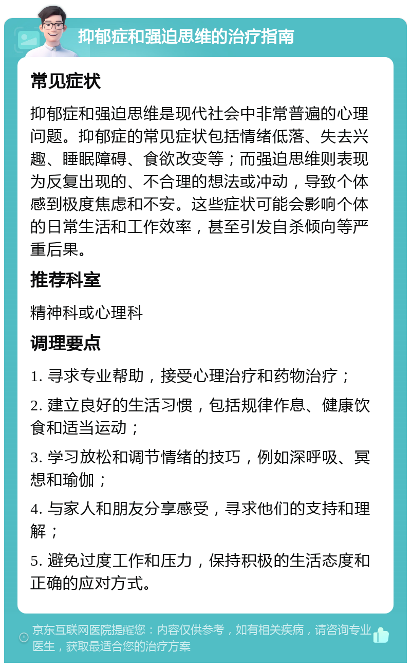 抑郁症和强迫思维的治疗指南 常见症状 抑郁症和强迫思维是现代社会中非常普遍的心理问题。抑郁症的常见症状包括情绪低落、失去兴趣、睡眠障碍、食欲改变等；而强迫思维则表现为反复出现的、不合理的想法或冲动，导致个体感到极度焦虑和不安。这些症状可能会影响个体的日常生活和工作效率，甚至引发自杀倾向等严重后果。 推荐科室 精神科或心理科 调理要点 1. 寻求专业帮助，接受心理治疗和药物治疗； 2. 建立良好的生活习惯，包括规律作息、健康饮食和适当运动； 3. 学习放松和调节情绪的技巧，例如深呼吸、冥想和瑜伽； 4. 与家人和朋友分享感受，寻求他们的支持和理解； 5. 避免过度工作和压力，保持积极的生活态度和正确的应对方式。