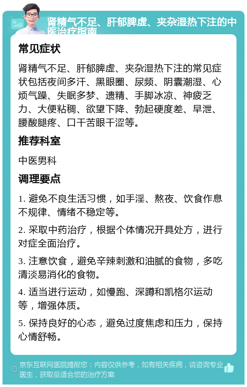 肾精气不足、肝郁脾虚、夹杂湿热下注的中医治疗指南 常见症状 肾精气不足、肝郁脾虚、夹杂湿热下注的常见症状包括夜间多汗、黑眼圈、尿频、阴囊潮湿、心烦气躁、失眠多梦、遗精、手脚冰凉、神疲乏力、大便粘稠、欲望下降、勃起硬度差、早泄、腰酸腿疼、口干苦眼干涩等。 推荐科室 中医男科 调理要点 1. 避免不良生活习惯，如手淫、熬夜、饮食作息不规律、情绪不稳定等。 2. 采取中药治疗，根据个体情况开具处方，进行对症全面治疗。 3. 注意饮食，避免辛辣刺激和油腻的食物，多吃清淡易消化的食物。 4. 适当进行运动，如慢跑、深蹲和凯格尔运动等，增强体质。 5. 保持良好的心态，避免过度焦虑和压力，保持心情舒畅。