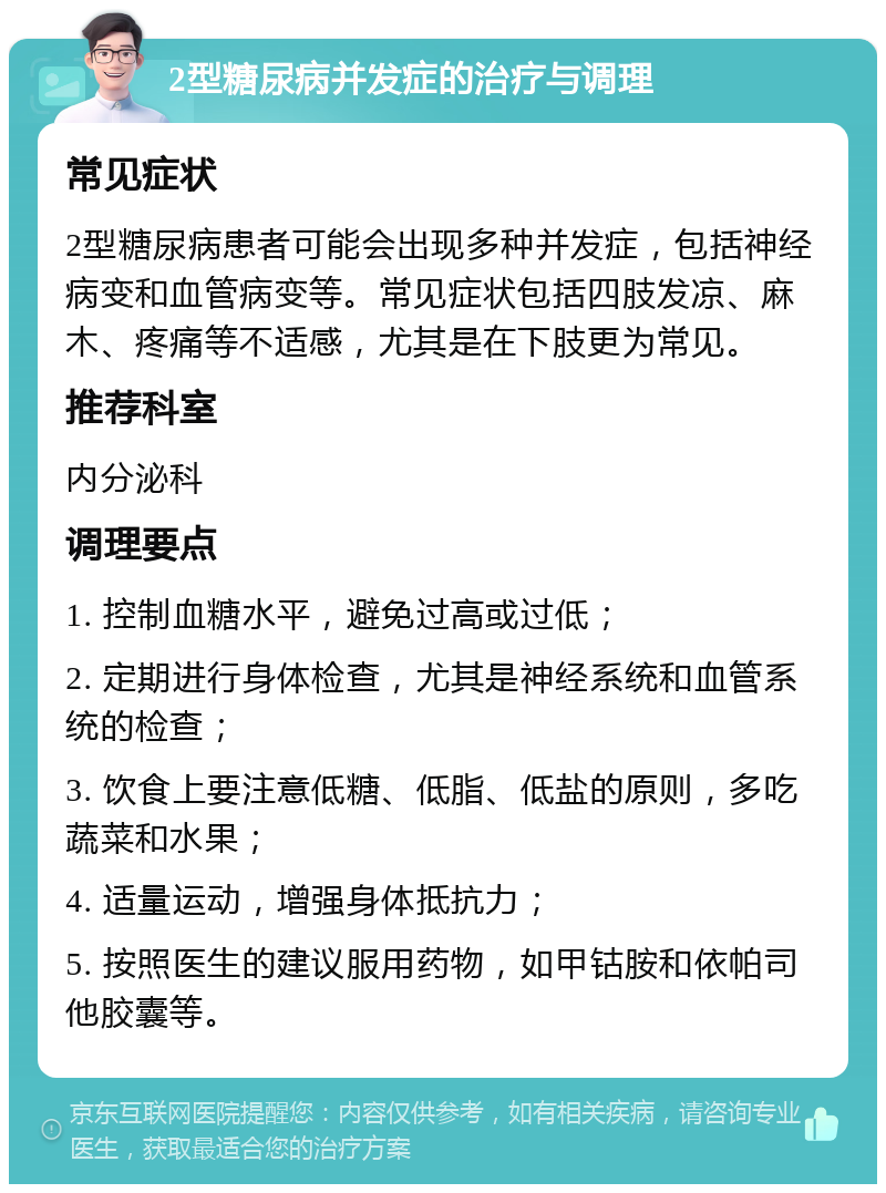 2型糖尿病并发症的治疗与调理 常见症状 2型糖尿病患者可能会出现多种并发症，包括神经病变和血管病变等。常见症状包括四肢发凉、麻木、疼痛等不适感，尤其是在下肢更为常见。 推荐科室 内分泌科 调理要点 1. 控制血糖水平，避免过高或过低； 2. 定期进行身体检查，尤其是神经系统和血管系统的检查； 3. 饮食上要注意低糖、低脂、低盐的原则，多吃蔬菜和水果； 4. 适量运动，增强身体抵抗力； 5. 按照医生的建议服用药物，如甲钴胺和依帕司他胶囊等。