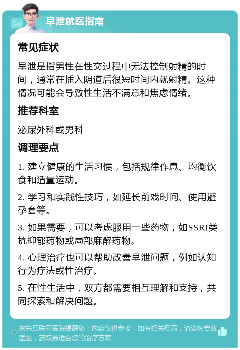 早泄就医指南 常见症状 早泄是指男性在性交过程中无法控制射精的时间，通常在插入阴道后很短时间内就射精。这种情况可能会导致性生活不满意和焦虑情绪。 推荐科室 泌尿外科或男科 调理要点 1. 建立健康的生活习惯，包括规律作息、均衡饮食和适量运动。 2. 学习和实践性技巧，如延长前戏时间、使用避孕套等。 3. 如果需要，可以考虑服用一些药物，如SSRI类抗抑郁药物或局部麻醉药物。 4. 心理治疗也可以帮助改善早泄问题，例如认知行为疗法或性治疗。 5. 在性生活中，双方都需要相互理解和支持，共同探索和解决问题。