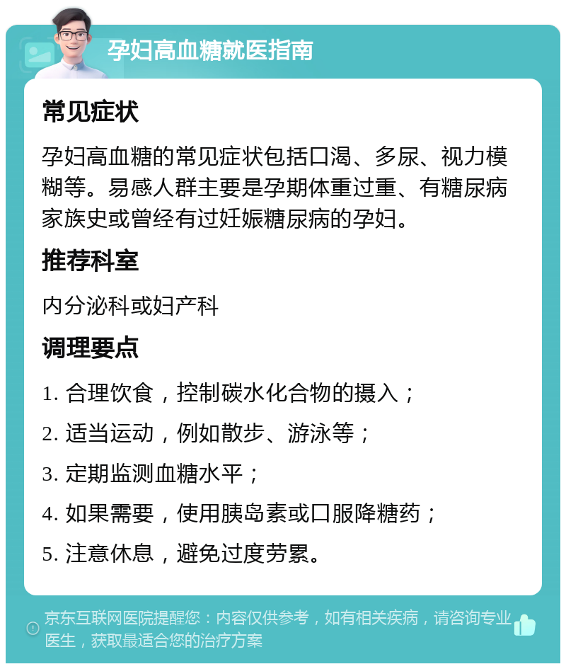 孕妇高血糖就医指南 常见症状 孕妇高血糖的常见症状包括口渴、多尿、视力模糊等。易感人群主要是孕期体重过重、有糖尿病家族史或曾经有过妊娠糖尿病的孕妇。 推荐科室 内分泌科或妇产科 调理要点 1. 合理饮食，控制碳水化合物的摄入； 2. 适当运动，例如散步、游泳等； 3. 定期监测血糖水平； 4. 如果需要，使用胰岛素或口服降糖药； 5. 注意休息，避免过度劳累。