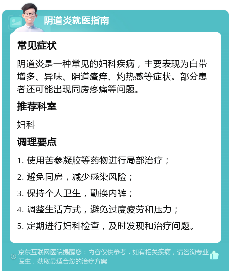 阴道炎就医指南 常见症状 阴道炎是一种常见的妇科疾病，主要表现为白带增多、异味、阴道瘙痒、灼热感等症状。部分患者还可能出现同房疼痛等问题。 推荐科室 妇科 调理要点 1. 使用苦参凝胶等药物进行局部治疗； 2. 避免同房，减少感染风险； 3. 保持个人卫生，勤换内裤； 4. 调整生活方式，避免过度疲劳和压力； 5. 定期进行妇科检查，及时发现和治疗问题。