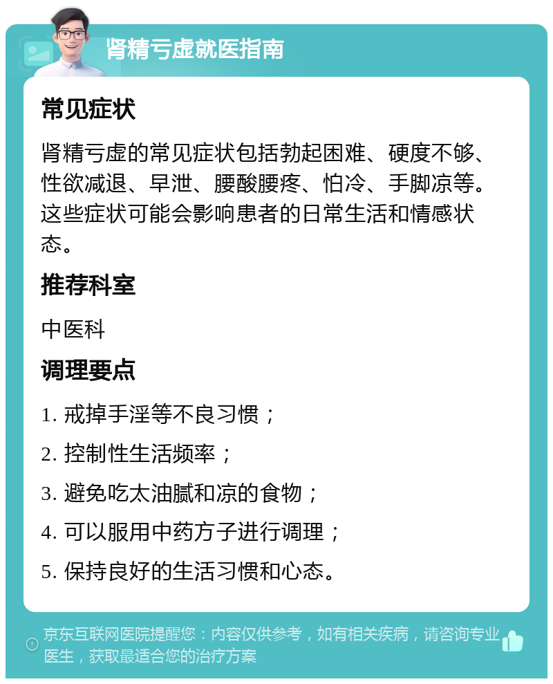 肾精亏虚就医指南 常见症状 肾精亏虚的常见症状包括勃起困难、硬度不够、性欲减退、早泄、腰酸腰疼、怕冷、手脚凉等。这些症状可能会影响患者的日常生活和情感状态。 推荐科室 中医科 调理要点 1. 戒掉手淫等不良习惯； 2. 控制性生活频率； 3. 避免吃太油腻和凉的食物； 4. 可以服用中药方子进行调理； 5. 保持良好的生活习惯和心态。