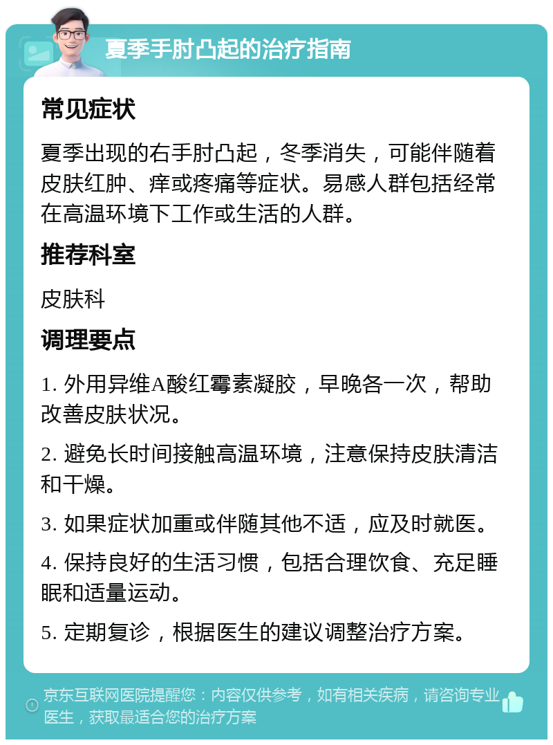 夏季手肘凸起的治疗指南 常见症状 夏季出现的右手肘凸起，冬季消失，可能伴随着皮肤红肿、痒或疼痛等症状。易感人群包括经常在高温环境下工作或生活的人群。 推荐科室 皮肤科 调理要点 1. 外用异维A酸红霉素凝胶，早晚各一次，帮助改善皮肤状况。 2. 避免长时间接触高温环境，注意保持皮肤清洁和干燥。 3. 如果症状加重或伴随其他不适，应及时就医。 4. 保持良好的生活习惯，包括合理饮食、充足睡眠和适量运动。 5. 定期复诊，根据医生的建议调整治疗方案。