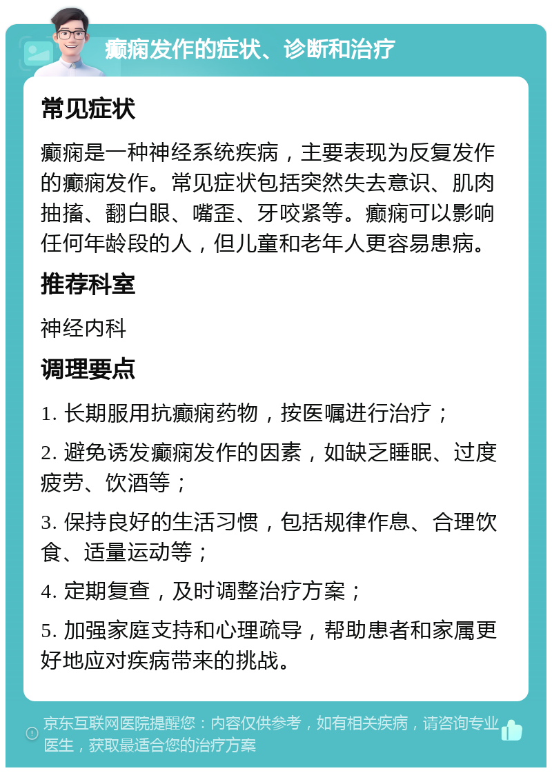 癫痫发作的症状、诊断和治疗 常见症状 癫痫是一种神经系统疾病，主要表现为反复发作的癫痫发作。常见症状包括突然失去意识、肌肉抽搐、翻白眼、嘴歪、牙咬紧等。癫痫可以影响任何年龄段的人，但儿童和老年人更容易患病。 推荐科室 神经内科 调理要点 1. 长期服用抗癫痫药物，按医嘱进行治疗； 2. 避免诱发癫痫发作的因素，如缺乏睡眠、过度疲劳、饮酒等； 3. 保持良好的生活习惯，包括规律作息、合理饮食、适量运动等； 4. 定期复查，及时调整治疗方案； 5. 加强家庭支持和心理疏导，帮助患者和家属更好地应对疾病带来的挑战。