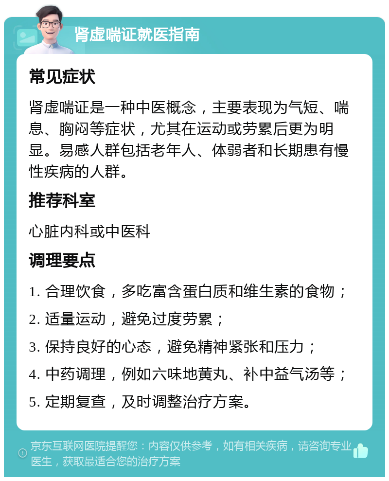 肾虚喘证就医指南 常见症状 肾虚喘证是一种中医概念，主要表现为气短、喘息、胸闷等症状，尤其在运动或劳累后更为明显。易感人群包括老年人、体弱者和长期患有慢性疾病的人群。 推荐科室 心脏内科或中医科 调理要点 1. 合理饮食，多吃富含蛋白质和维生素的食物； 2. 适量运动，避免过度劳累； 3. 保持良好的心态，避免精神紧张和压力； 4. 中药调理，例如六味地黄丸、补中益气汤等； 5. 定期复查，及时调整治疗方案。