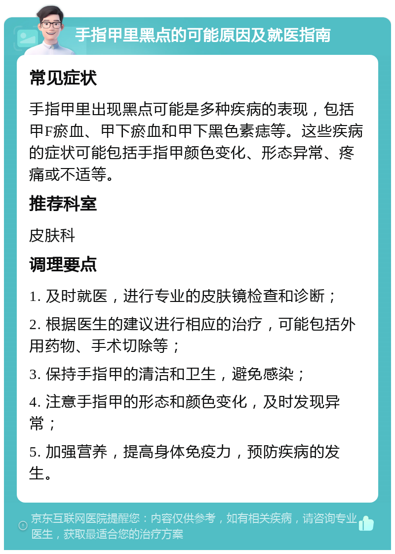 手指甲里黑点的可能原因及就医指南 常见症状 手指甲里出现黑点可能是多种疾病的表现，包括甲F瘀血、甲下瘀血和甲下黑色素痣等。这些疾病的症状可能包括手指甲颜色变化、形态异常、疼痛或不适等。 推荐科室 皮肤科 调理要点 1. 及时就医，进行专业的皮肤镜检查和诊断； 2. 根据医生的建议进行相应的治疗，可能包括外用药物、手术切除等； 3. 保持手指甲的清洁和卫生，避免感染； 4. 注意手指甲的形态和颜色变化，及时发现异常； 5. 加强营养，提高身体免疫力，预防疾病的发生。