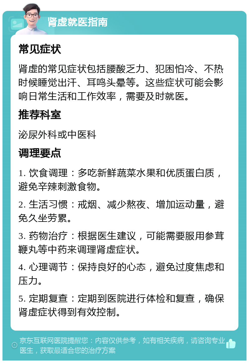 肾虚就医指南 常见症状 肾虚的常见症状包括腰酸乏力、犯困怕冷、不热时候睡觉出汗、耳鸣头晕等。这些症状可能会影响日常生活和工作效率，需要及时就医。 推荐科室 泌尿外科或中医科 调理要点 1. 饮食调理：多吃新鲜蔬菜水果和优质蛋白质，避免辛辣刺激食物。 2. 生活习惯：戒烟、减少熬夜、增加运动量，避免久坐劳累。 3. 药物治疗：根据医生建议，可能需要服用参茸鞭丸等中药来调理肾虚症状。 4. 心理调节：保持良好的心态，避免过度焦虑和压力。 5. 定期复查：定期到医院进行体检和复查，确保肾虚症状得到有效控制。