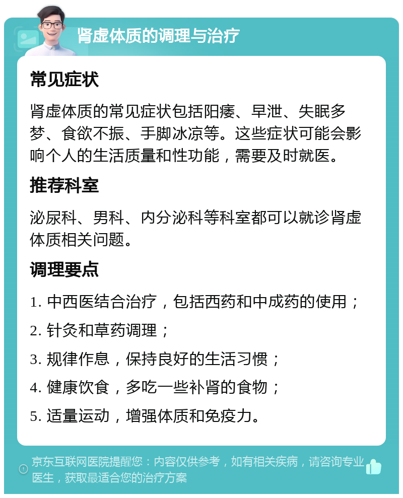 肾虚体质的调理与治疗 常见症状 肾虚体质的常见症状包括阳痿、早泄、失眠多梦、食欲不振、手脚冰凉等。这些症状可能会影响个人的生活质量和性功能，需要及时就医。 推荐科室 泌尿科、男科、内分泌科等科室都可以就诊肾虚体质相关问题。 调理要点 1. 中西医结合治疗，包括西药和中成药的使用； 2. 针灸和草药调理； 3. 规律作息，保持良好的生活习惯； 4. 健康饮食，多吃一些补肾的食物； 5. 适量运动，增强体质和免疫力。