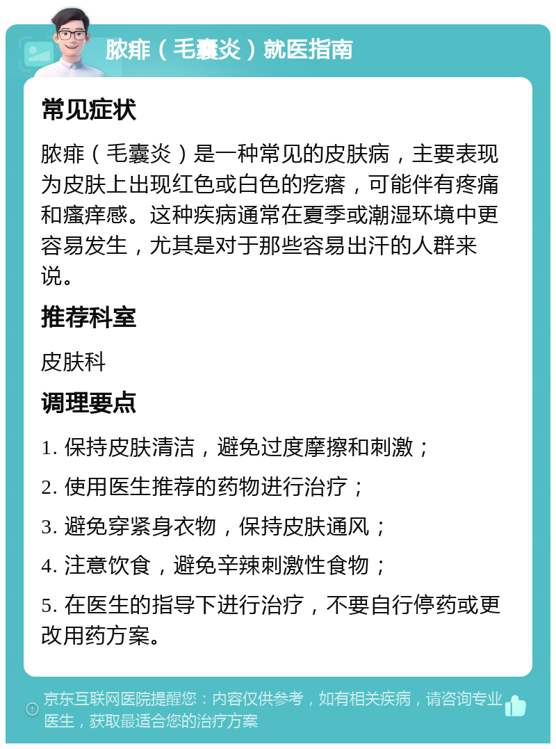 脓痱（毛囊炎）就医指南 常见症状 脓痱（毛囊炎）是一种常见的皮肤病，主要表现为皮肤上出现红色或白色的疙瘩，可能伴有疼痛和瘙痒感。这种疾病通常在夏季或潮湿环境中更容易发生，尤其是对于那些容易出汗的人群来说。 推荐科室 皮肤科 调理要点 1. 保持皮肤清洁，避免过度摩擦和刺激； 2. 使用医生推荐的药物进行治疗； 3. 避免穿紧身衣物，保持皮肤通风； 4. 注意饮食，避免辛辣刺激性食物； 5. 在医生的指导下进行治疗，不要自行停药或更改用药方案。