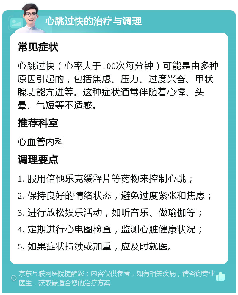 心跳过快的治疗与调理 常见症状 心跳过快（心率大于100次每分钟）可能是由多种原因引起的，包括焦虑、压力、过度兴奋、甲状腺功能亢进等。这种症状通常伴随着心悸、头晕、气短等不适感。 推荐科室 心血管内科 调理要点 1. 服用倍他乐克缓释片等药物来控制心跳； 2. 保持良好的情绪状态，避免过度紧张和焦虑； 3. 进行放松娱乐活动，如听音乐、做瑜伽等； 4. 定期进行心电图检查，监测心脏健康状况； 5. 如果症状持续或加重，应及时就医。