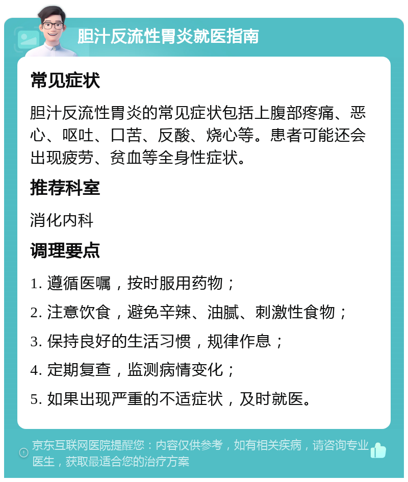 胆汁反流性胃炎就医指南 常见症状 胆汁反流性胃炎的常见症状包括上腹部疼痛、恶心、呕吐、口苦、反酸、烧心等。患者可能还会出现疲劳、贫血等全身性症状。 推荐科室 消化内科 调理要点 1. 遵循医嘱，按时服用药物； 2. 注意饮食，避免辛辣、油腻、刺激性食物； 3. 保持良好的生活习惯，规律作息； 4. 定期复查，监测病情变化； 5. 如果出现严重的不适症状，及时就医。