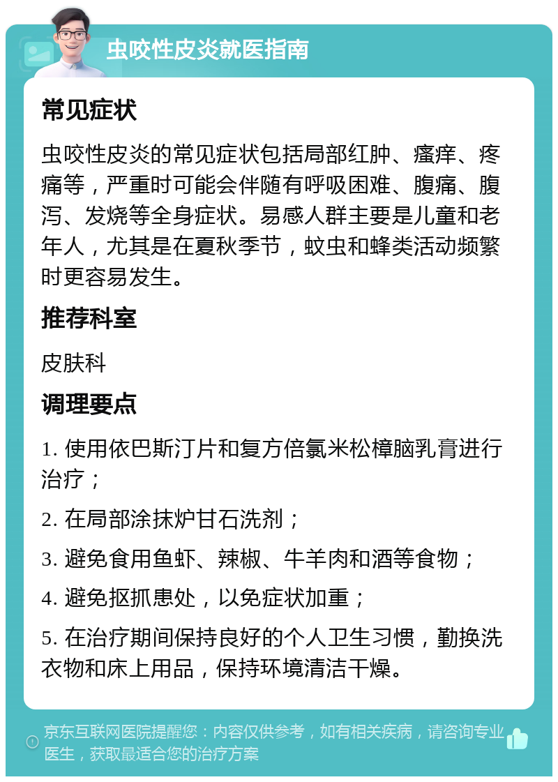 虫咬性皮炎就医指南 常见症状 虫咬性皮炎的常见症状包括局部红肿、瘙痒、疼痛等，严重时可能会伴随有呼吸困难、腹痛、腹泻、发烧等全身症状。易感人群主要是儿童和老年人，尤其是在夏秋季节，蚊虫和蜂类活动频繁时更容易发生。 推荐科室 皮肤科 调理要点 1. 使用依巴斯汀片和复方倍氯米松樟脑乳膏进行治疗； 2. 在局部涂抹炉甘石洗剂； 3. 避免食用鱼虾、辣椒、牛羊肉和酒等食物； 4. 避免抠抓患处，以免症状加重； 5. 在治疗期间保持良好的个人卫生习惯，勤换洗衣物和床上用品，保持环境清洁干燥。