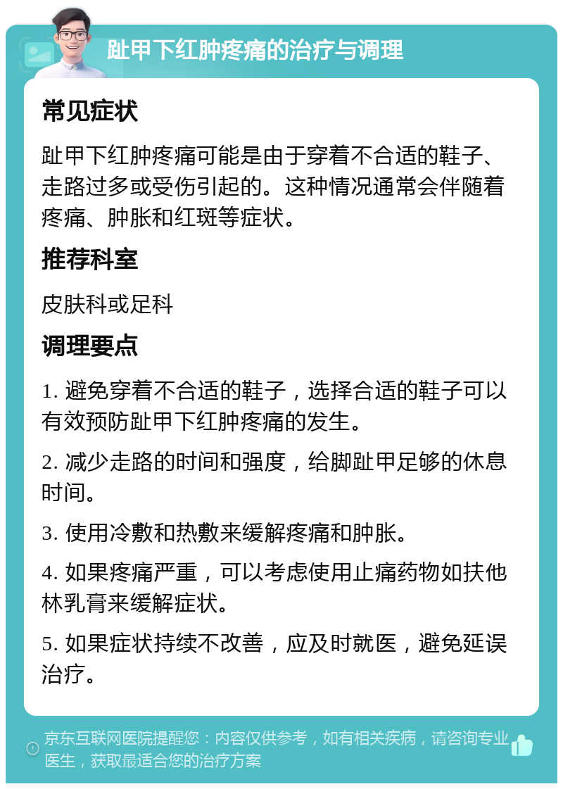 趾甲下红肿疼痛的治疗与调理 常见症状 趾甲下红肿疼痛可能是由于穿着不合适的鞋子、走路过多或受伤引起的。这种情况通常会伴随着疼痛、肿胀和红斑等症状。 推荐科室 皮肤科或足科 调理要点 1. 避免穿着不合适的鞋子，选择合适的鞋子可以有效预防趾甲下红肿疼痛的发生。 2. 减少走路的时间和强度，给脚趾甲足够的休息时间。 3. 使用冷敷和热敷来缓解疼痛和肿胀。 4. 如果疼痛严重，可以考虑使用止痛药物如扶他林乳膏来缓解症状。 5. 如果症状持续不改善，应及时就医，避免延误治疗。