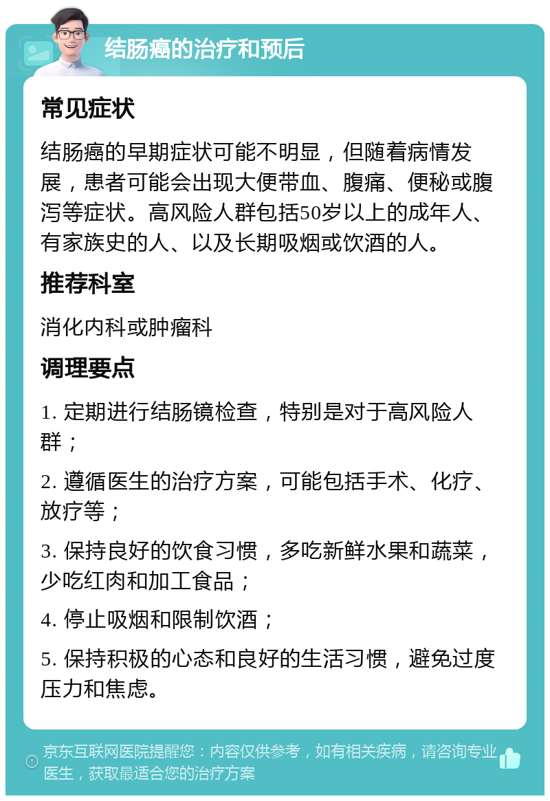 结肠癌的治疗和预后 常见症状 结肠癌的早期症状可能不明显，但随着病情发展，患者可能会出现大便带血、腹痛、便秘或腹泻等症状。高风险人群包括50岁以上的成年人、有家族史的人、以及长期吸烟或饮酒的人。 推荐科室 消化内科或肿瘤科 调理要点 1. 定期进行结肠镜检查，特别是对于高风险人群； 2. 遵循医生的治疗方案，可能包括手术、化疗、放疗等； 3. 保持良好的饮食习惯，多吃新鲜水果和蔬菜，少吃红肉和加工食品； 4. 停止吸烟和限制饮酒； 5. 保持积极的心态和良好的生活习惯，避免过度压力和焦虑。