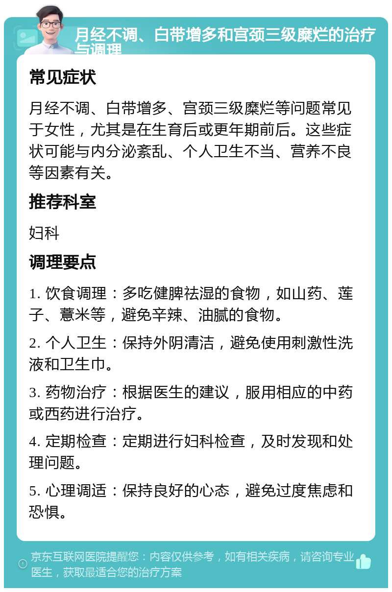 月经不调、白带增多和宫颈三级糜烂的治疗与调理 常见症状 月经不调、白带增多、宫颈三级糜烂等问题常见于女性，尤其是在生育后或更年期前后。这些症状可能与内分泌紊乱、个人卫生不当、营养不良等因素有关。 推荐科室 妇科 调理要点 1. 饮食调理：多吃健脾祛湿的食物，如山药、莲子、薏米等，避免辛辣、油腻的食物。 2. 个人卫生：保持外阴清洁，避免使用刺激性洗液和卫生巾。 3. 药物治疗：根据医生的建议，服用相应的中药或西药进行治疗。 4. 定期检查：定期进行妇科检查，及时发现和处理问题。 5. 心理调适：保持良好的心态，避免过度焦虑和恐惧。