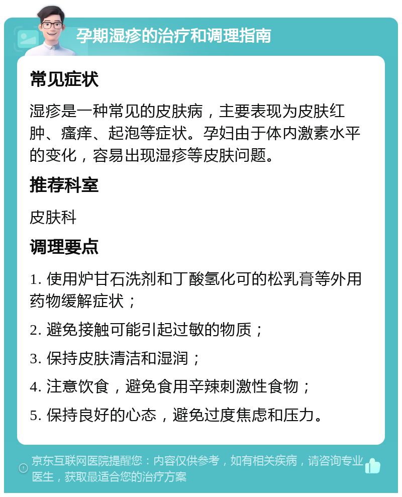 孕期湿疹的治疗和调理指南 常见症状 湿疹是一种常见的皮肤病，主要表现为皮肤红肿、瘙痒、起泡等症状。孕妇由于体内激素水平的变化，容易出现湿疹等皮肤问题。 推荐科室 皮肤科 调理要点 1. 使用炉甘石洗剂和丁酸氢化可的松乳膏等外用药物缓解症状； 2. 避免接触可能引起过敏的物质； 3. 保持皮肤清洁和湿润； 4. 注意饮食，避免食用辛辣刺激性食物； 5. 保持良好的心态，避免过度焦虑和压力。