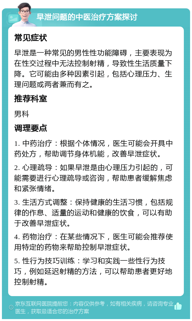 早泄问题的中医治疗方案探讨 常见症状 早泄是一种常见的男性性功能障碍，主要表现为在性交过程中无法控制射精，导致性生活质量下降。它可能由多种因素引起，包括心理压力、生理问题或两者兼而有之。 推荐科室 男科 调理要点 1. 中药治疗：根据个体情况，医生可能会开具中药处方，帮助调节身体机能，改善早泄症状。 2. 心理疏导：如果早泄是由心理压力引起的，可能需要进行心理疏导或咨询，帮助患者缓解焦虑和紧张情绪。 3. 生活方式调整：保持健康的生活习惯，包括规律的作息、适量的运动和健康的饮食，可以有助于改善早泄症状。 4. 药物治疗：在某些情况下，医生可能会推荐使用特定的药物来帮助控制早泄症状。 5. 性行为技巧训练：学习和实践一些性行为技巧，例如延迟射精的方法，可以帮助患者更好地控制射精。