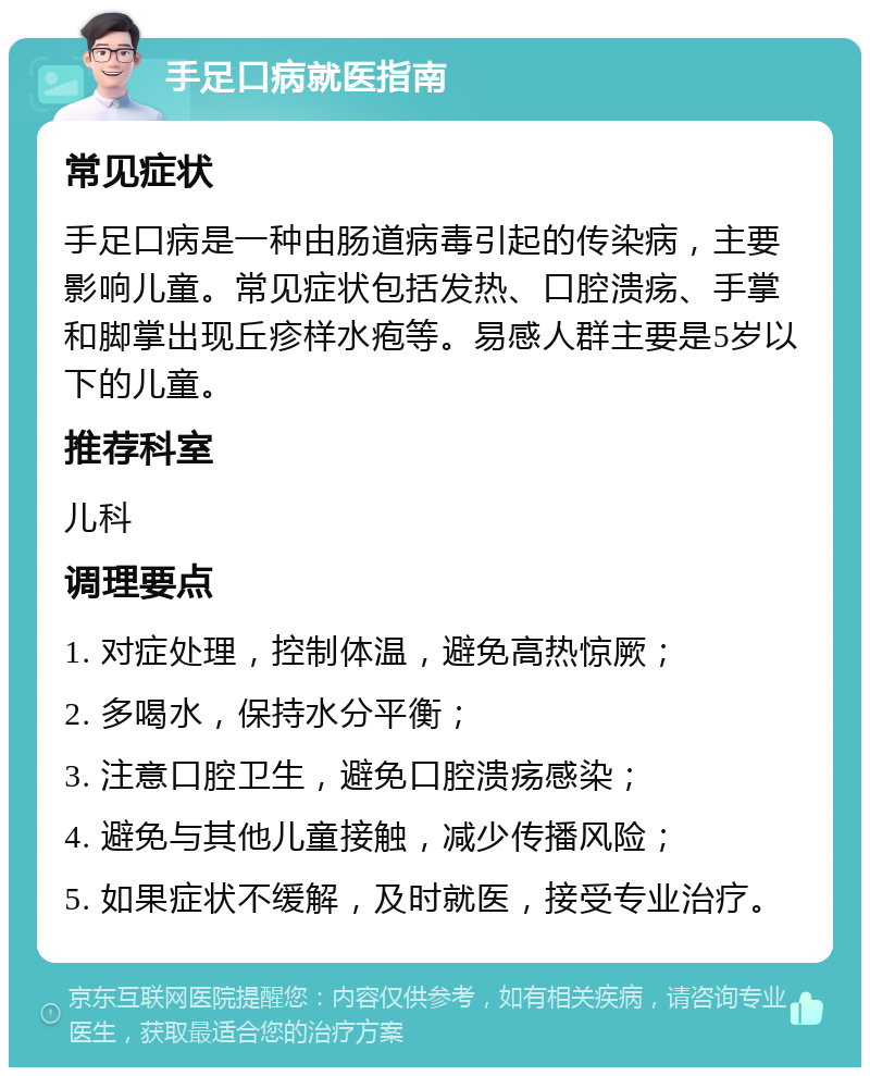 手足口病就医指南 常见症状 手足口病是一种由肠道病毒引起的传染病，主要影响儿童。常见症状包括发热、口腔溃疡、手掌和脚掌出现丘疹样水疱等。易感人群主要是5岁以下的儿童。 推荐科室 儿科 调理要点 1. 对症处理，控制体温，避免高热惊厥； 2. 多喝水，保持水分平衡； 3. 注意口腔卫生，避免口腔溃疡感染； 4. 避免与其他儿童接触，减少传播风险； 5. 如果症状不缓解，及时就医，接受专业治疗。