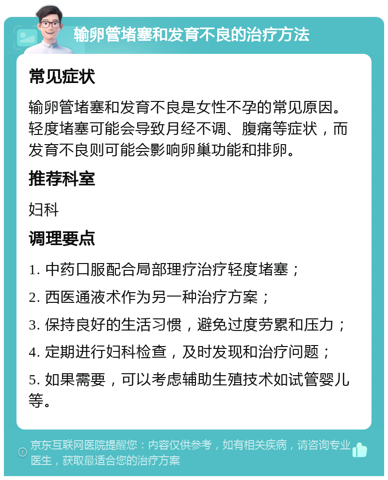 输卵管堵塞和发育不良的治疗方法 常见症状 输卵管堵塞和发育不良是女性不孕的常见原因。轻度堵塞可能会导致月经不调、腹痛等症状，而发育不良则可能会影响卵巢功能和排卵。 推荐科室 妇科 调理要点 1. 中药口服配合局部理疗治疗轻度堵塞； 2. 西医通液术作为另一种治疗方案； 3. 保持良好的生活习惯，避免过度劳累和压力； 4. 定期进行妇科检查，及时发现和治疗问题； 5. 如果需要，可以考虑辅助生殖技术如试管婴儿等。