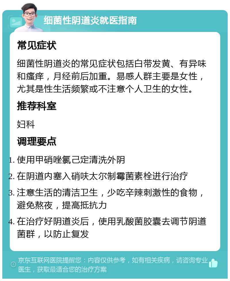 细菌性阴道炎就医指南 常见症状 细菌性阴道炎的常见症状包括白带发黄、有异味和瘙痒，月经前后加重。易感人群主要是女性，尤其是性生活频繁或不注意个人卫生的女性。 推荐科室 妇科 调理要点 使用甲硝唑氯己定清洗外阴 在阴道内塞入硝呋太尔制霉菌素栓进行治疗 注意生活的清洁卫生，少吃辛辣刺激性的食物，避免熬夜，提高抵抗力 在治疗好阴道炎后，使用乳酸菌胶囊去调节阴道菌群，以防止复发