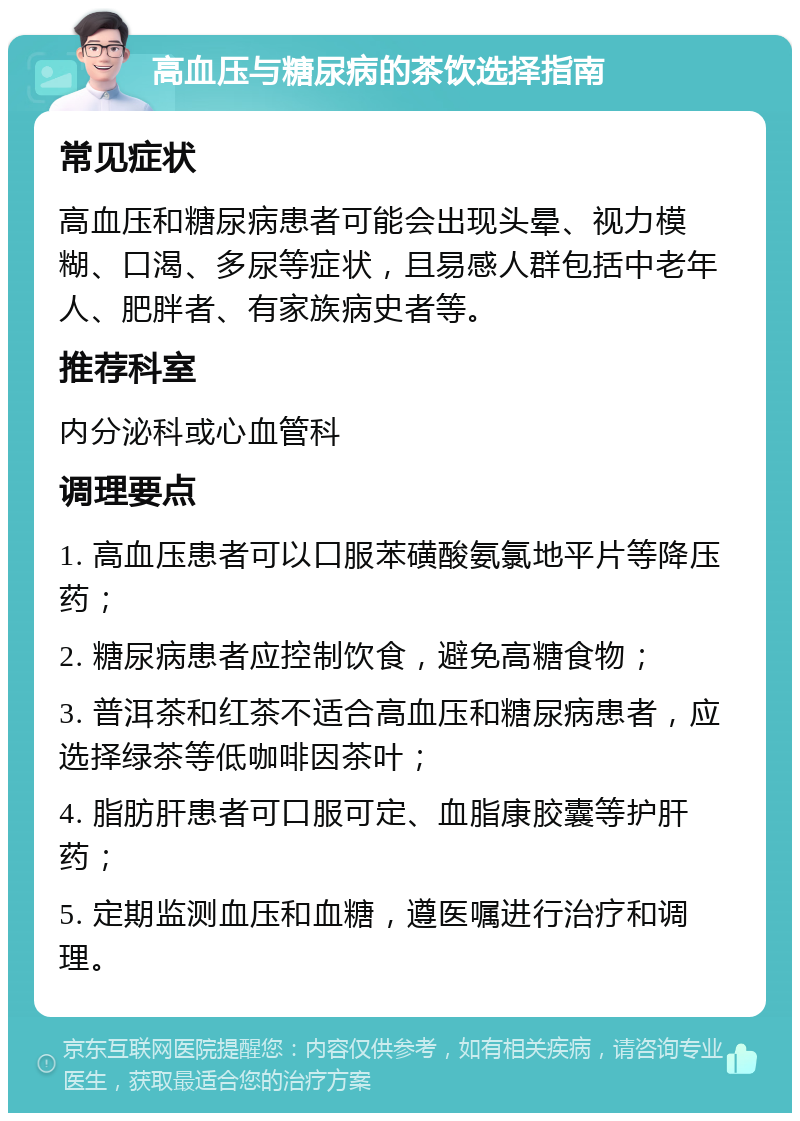 高血压与糖尿病的茶饮选择指南 常见症状 高血压和糖尿病患者可能会出现头晕、视力模糊、口渴、多尿等症状，且易感人群包括中老年人、肥胖者、有家族病史者等。 推荐科室 内分泌科或心血管科 调理要点 1. 高血压患者可以口服苯磺酸氨氯地平片等降压药； 2. 糖尿病患者应控制饮食，避免高糖食物； 3. 普洱茶和红茶不适合高血压和糖尿病患者，应选择绿茶等低咖啡因茶叶； 4. 脂肪肝患者可口服可定、血脂康胶囊等护肝药； 5. 定期监测血压和血糖，遵医嘱进行治疗和调理。