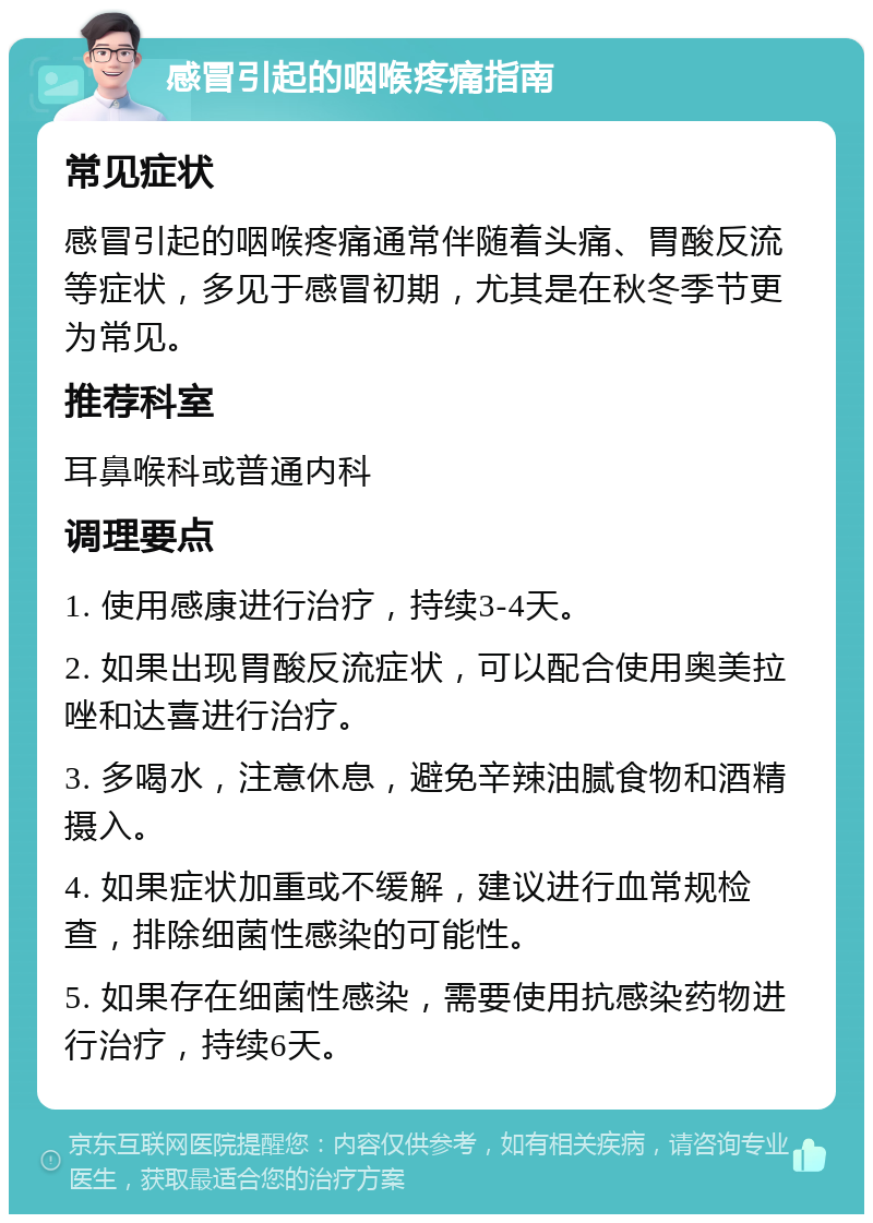 感冒引起的咽喉疼痛指南 常见症状 感冒引起的咽喉疼痛通常伴随着头痛、胃酸反流等症状，多见于感冒初期，尤其是在秋冬季节更为常见。 推荐科室 耳鼻喉科或普通内科 调理要点 1. 使用感康进行治疗，持续3-4天。 2. 如果出现胃酸反流症状，可以配合使用奥美拉唑和达喜进行治疗。 3. 多喝水，注意休息，避免辛辣油腻食物和酒精摄入。 4. 如果症状加重或不缓解，建议进行血常规检查，排除细菌性感染的可能性。 5. 如果存在细菌性感染，需要使用抗感染药物进行治疗，持续6天。