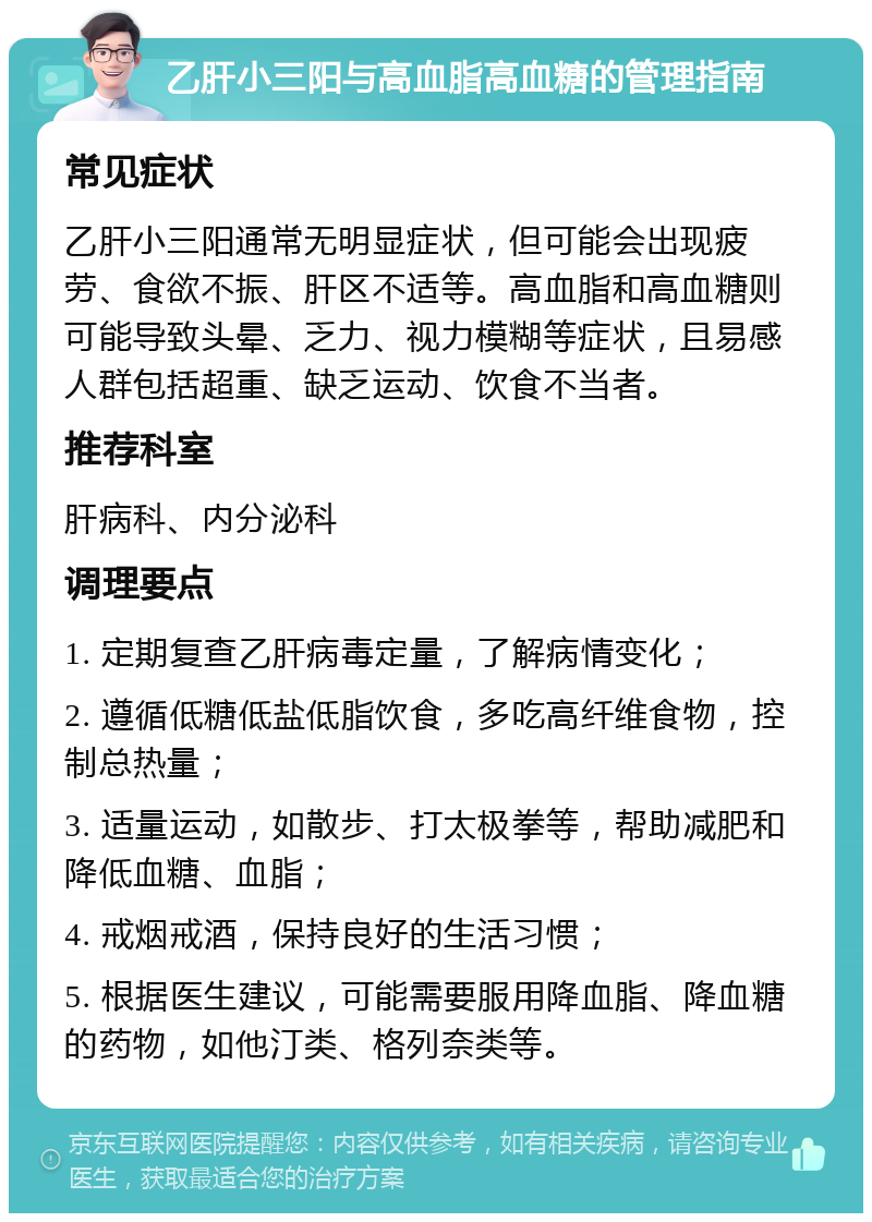 乙肝小三阳与高血脂高血糖的管理指南 常见症状 乙肝小三阳通常无明显症状，但可能会出现疲劳、食欲不振、肝区不适等。高血脂和高血糖则可能导致头晕、乏力、视力模糊等症状，且易感人群包括超重、缺乏运动、饮食不当者。 推荐科室 肝病科、内分泌科 调理要点 1. 定期复查乙肝病毒定量，了解病情变化； 2. 遵循低糖低盐低脂饮食，多吃高纤维食物，控制总热量； 3. 适量运动，如散步、打太极拳等，帮助减肥和降低血糖、血脂； 4. 戒烟戒酒，保持良好的生活习惯； 5. 根据医生建议，可能需要服用降血脂、降血糖的药物，如他汀类、格列奈类等。