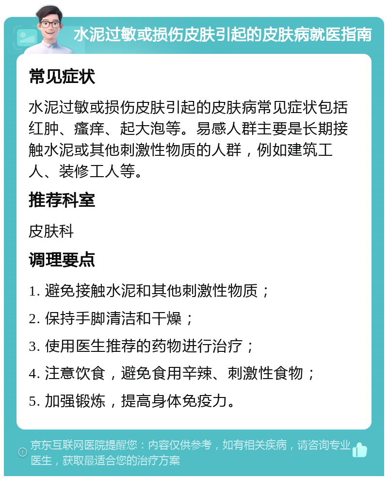 水泥过敏或损伤皮肤引起的皮肤病就医指南 常见症状 水泥过敏或损伤皮肤引起的皮肤病常见症状包括红肿、瘙痒、起大泡等。易感人群主要是长期接触水泥或其他刺激性物质的人群，例如建筑工人、装修工人等。 推荐科室 皮肤科 调理要点 1. 避免接触水泥和其他刺激性物质； 2. 保持手脚清洁和干燥； 3. 使用医生推荐的药物进行治疗； 4. 注意饮食，避免食用辛辣、刺激性食物； 5. 加强锻炼，提高身体免疫力。