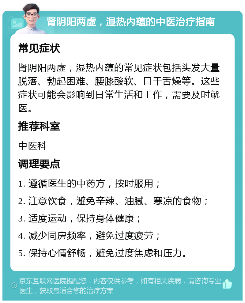 肾阴阳两虚，湿热内蕴的中医治疗指南 常见症状 肾阴阳两虚，湿热内蕴的常见症状包括头发大量脱落、勃起困难、腰膝酸软、口干舌燥等。这些症状可能会影响到日常生活和工作，需要及时就医。 推荐科室 中医科 调理要点 1. 遵循医生的中药方，按时服用； 2. 注意饮食，避免辛辣、油腻、寒凉的食物； 3. 适度运动，保持身体健康； 4. 减少同房频率，避免过度疲劳； 5. 保持心情舒畅，避免过度焦虑和压力。