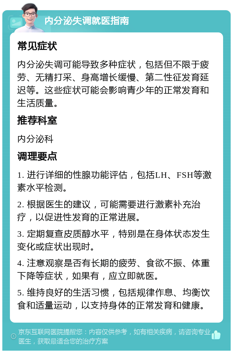 内分泌失调就医指南 常见症状 内分泌失调可能导致多种症状，包括但不限于疲劳、无精打采、身高增长缓慢、第二性征发育延迟等。这些症状可能会影响青少年的正常发育和生活质量。 推荐科室 内分泌科 调理要点 1. 进行详细的性腺功能评估，包括LH、FSH等激素水平检测。 2. 根据医生的建议，可能需要进行激素补充治疗，以促进性发育的正常进展。 3. 定期复查皮质醇水平，特别是在身体状态发生变化或症状出现时。 4. 注意观察是否有长期的疲劳、食欲不振、体重下降等症状，如果有，应立即就医。 5. 维持良好的生活习惯，包括规律作息、均衡饮食和适量运动，以支持身体的正常发育和健康。