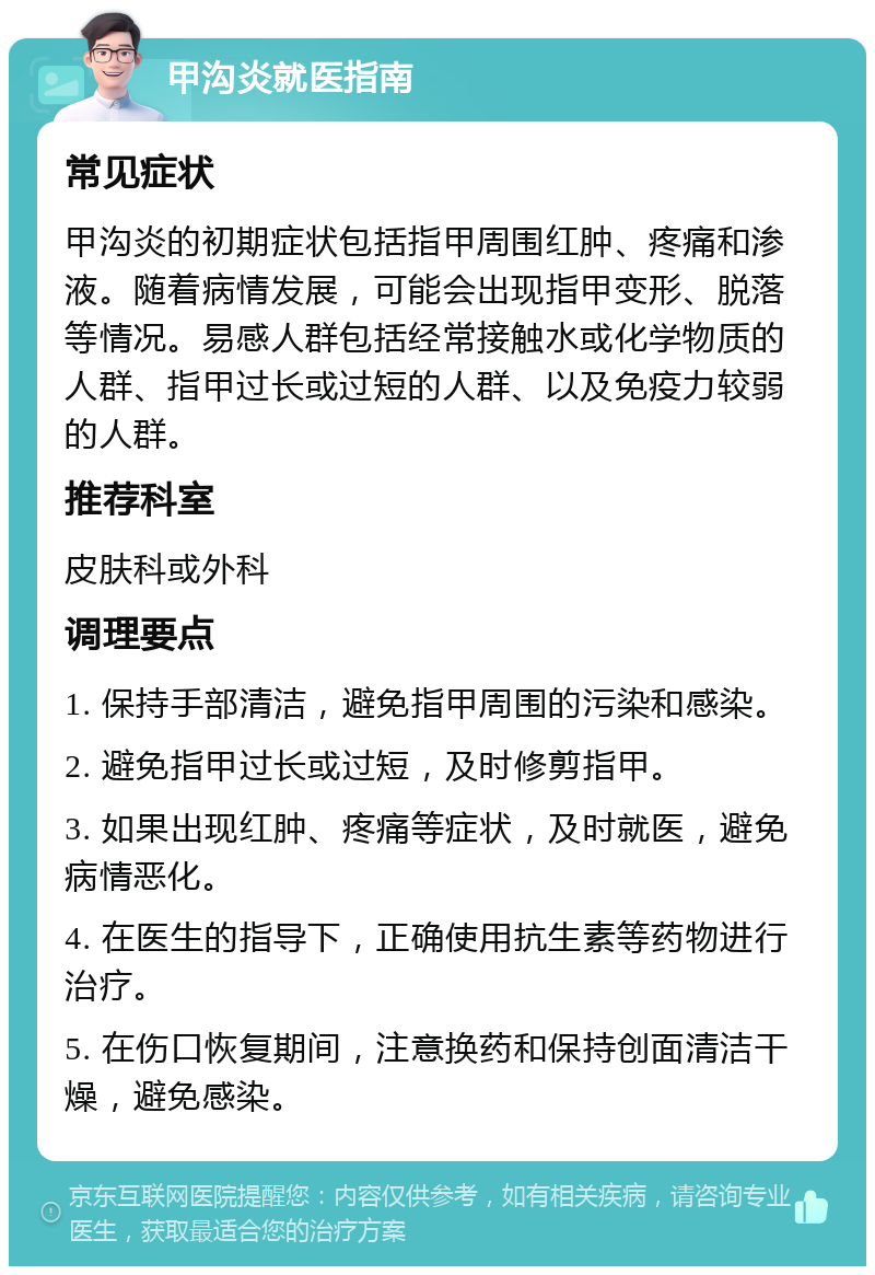 甲沟炎就医指南 常见症状 甲沟炎的初期症状包括指甲周围红肿、疼痛和渗液。随着病情发展，可能会出现指甲变形、脱落等情况。易感人群包括经常接触水或化学物质的人群、指甲过长或过短的人群、以及免疫力较弱的人群。 推荐科室 皮肤科或外科 调理要点 1. 保持手部清洁，避免指甲周围的污染和感染。 2. 避免指甲过长或过短，及时修剪指甲。 3. 如果出现红肿、疼痛等症状，及时就医，避免病情恶化。 4. 在医生的指导下，正确使用抗生素等药物进行治疗。 5. 在伤口恢复期间，注意换药和保持创面清洁干燥，避免感染。