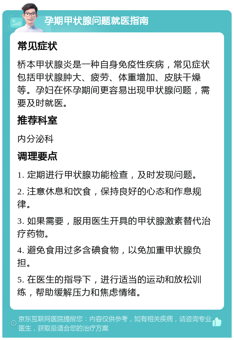 孕期甲状腺问题就医指南 常见症状 桥本甲状腺炎是一种自身免疫性疾病，常见症状包括甲状腺肿大、疲劳、体重增加、皮肤干燥等。孕妇在怀孕期间更容易出现甲状腺问题，需要及时就医。 推荐科室 内分泌科 调理要点 1. 定期进行甲状腺功能检查，及时发现问题。 2. 注意休息和饮食，保持良好的心态和作息规律。 3. 如果需要，服用医生开具的甲状腺激素替代治疗药物。 4. 避免食用过多含碘食物，以免加重甲状腺负担。 5. 在医生的指导下，进行适当的运动和放松训练，帮助缓解压力和焦虑情绪。