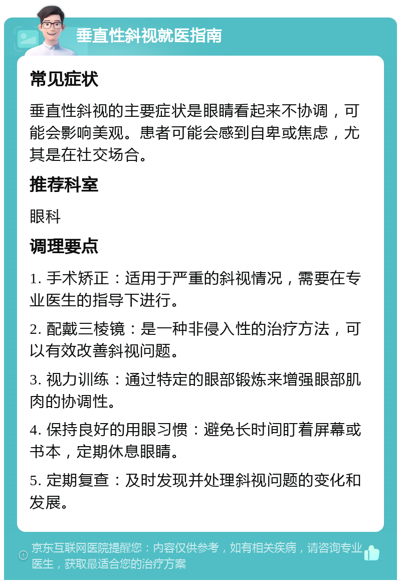 垂直性斜视就医指南 常见症状 垂直性斜视的主要症状是眼睛看起来不协调，可能会影响美观。患者可能会感到自卑或焦虑，尤其是在社交场合。 推荐科室 眼科 调理要点 1. 手术矫正：适用于严重的斜视情况，需要在专业医生的指导下进行。 2. 配戴三棱镜：是一种非侵入性的治疗方法，可以有效改善斜视问题。 3. 视力训练：通过特定的眼部锻炼来增强眼部肌肉的协调性。 4. 保持良好的用眼习惯：避免长时间盯着屏幕或书本，定期休息眼睛。 5. 定期复查：及时发现并处理斜视问题的变化和发展。