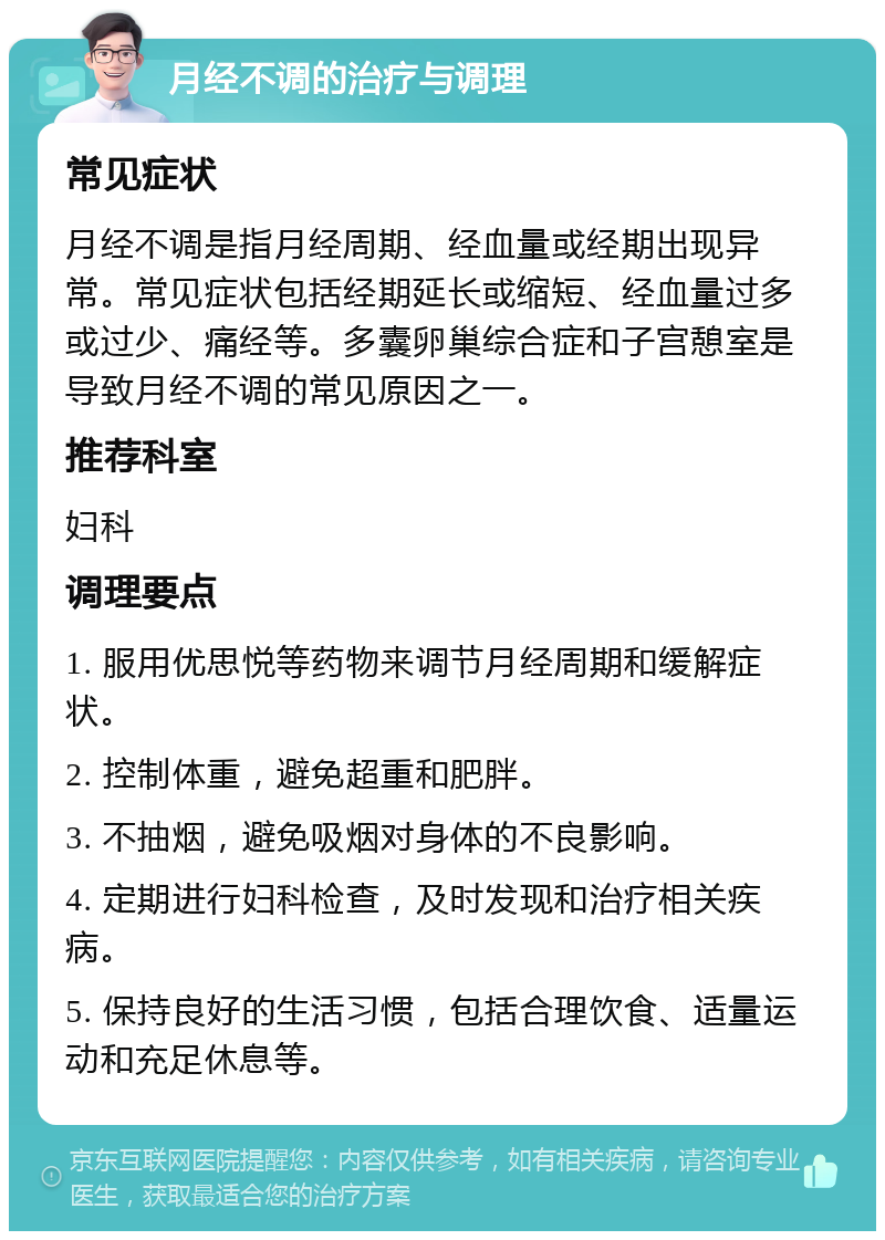 月经不调的治疗与调理 常见症状 月经不调是指月经周期、经血量或经期出现异常。常见症状包括经期延长或缩短、经血量过多或过少、痛经等。多囊卵巢综合症和子宫憩室是导致月经不调的常见原因之一。 推荐科室 妇科 调理要点 1. 服用优思悦等药物来调节月经周期和缓解症状。 2. 控制体重，避免超重和肥胖。 3. 不抽烟，避免吸烟对身体的不良影响。 4. 定期进行妇科检查，及时发现和治疗相关疾病。 5. 保持良好的生活习惯，包括合理饮食、适量运动和充足休息等。